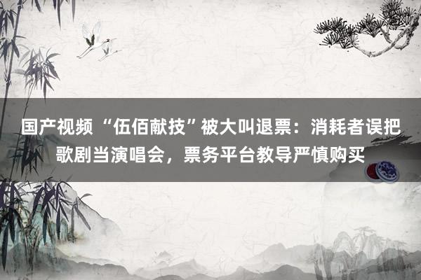 国产视频 “伍佰献技”被大叫退票：消耗者误把歌剧当演唱会，票务平台教导严慎购买