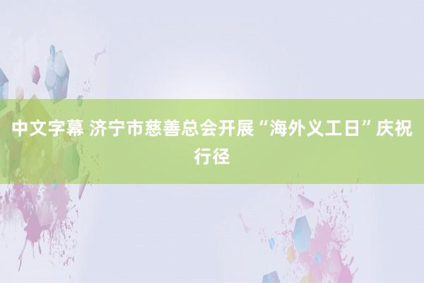 中文字幕 济宁市慈善总会开展“海外义工日”庆祝行径