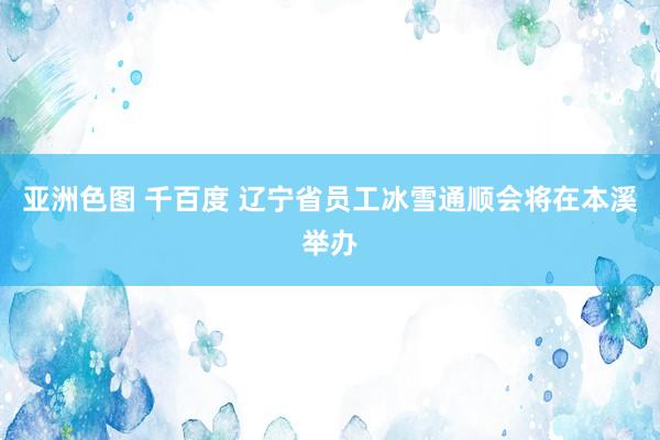 亚洲色图 千百度 辽宁省员工冰雪通顺会将在本溪举办