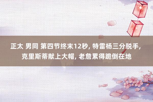 正太 男同 第四节终末12秒， 特雷杨三分脱手， 克里斯蒂献上大帽， 老詹累得跪倒在地