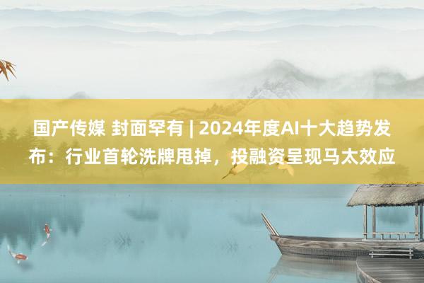 国产传媒 封面罕有 | 2024年度AI十大趋势发布：行业首轮洗牌甩掉，投融资呈现马太效应