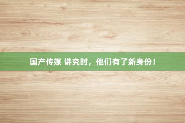 国产传媒 讲究时，他们有了新身份！