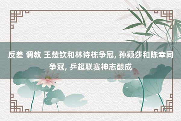 反差 调教 王楚钦和林诗栋争冠， 孙颖莎和陈幸同争冠， 乒超联赛神志酿成