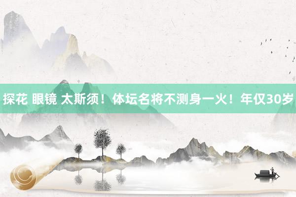 探花 眼镜 太斯须！体坛名将不测身一火！年仅30岁