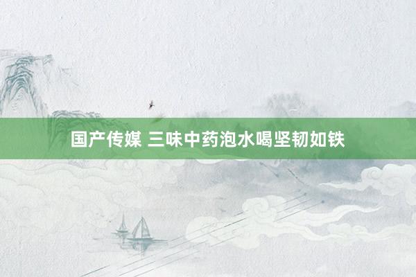 国产传媒 三味中药泡水喝坚韧如铁