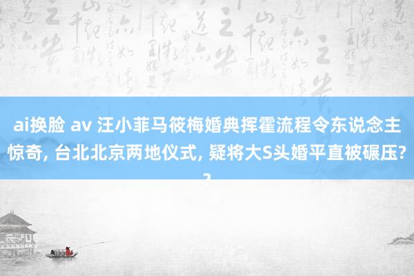 ai换脸 av 汪小菲马筱梅婚典挥霍流程令东说念主惊奇， 台北北京两地仪式， 疑将大S头婚平直被碾压?