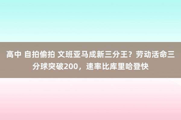 高中 自拍偷拍 文班亚马成新三分王？劳动活命三分球突破200，速率比库里哈登快