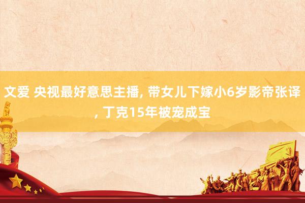 文爱 央视最好意思主播， 带女儿下嫁小6岁影帝张译， 丁克15年被宠成宝