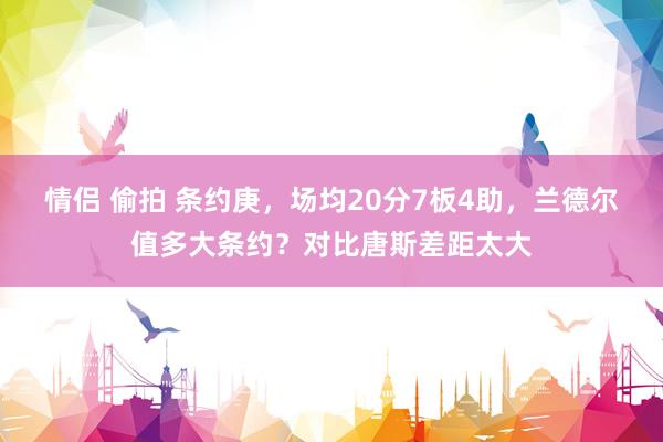情侣 偷拍 条约庚，场均20分7板4助，兰德尔值多大条约？对比唐斯差距太大
