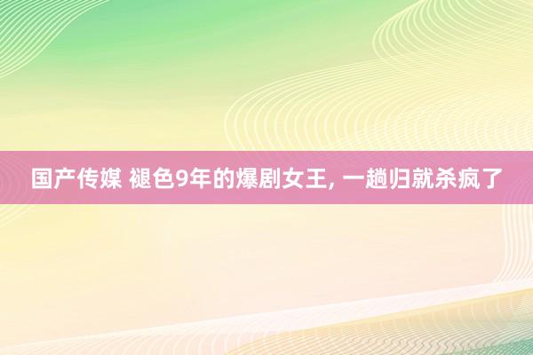国产传媒 褪色9年的爆剧女王， 一趟归就杀疯了