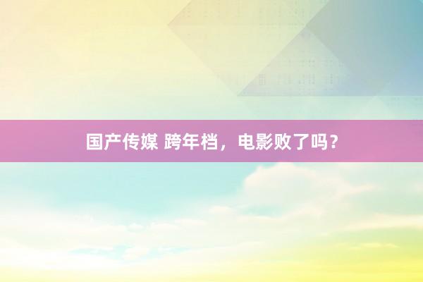 国产传媒 跨年档，电影败了吗？