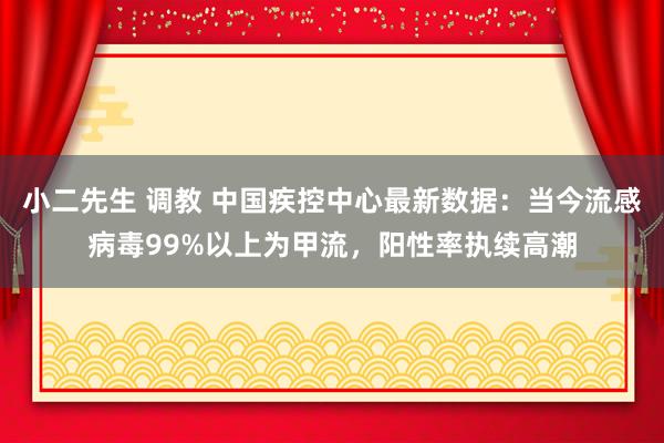 小二先生 调教 中国疾控中心最新数据：当今流感病毒99%以上为甲流，阳性率执续高潮