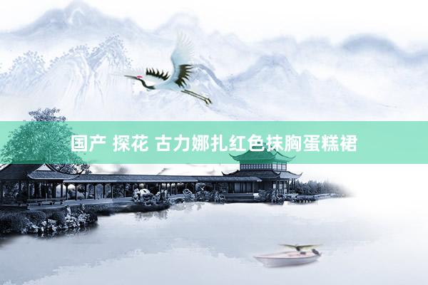 国产 探花 古力娜扎红色抹胸蛋糕裙