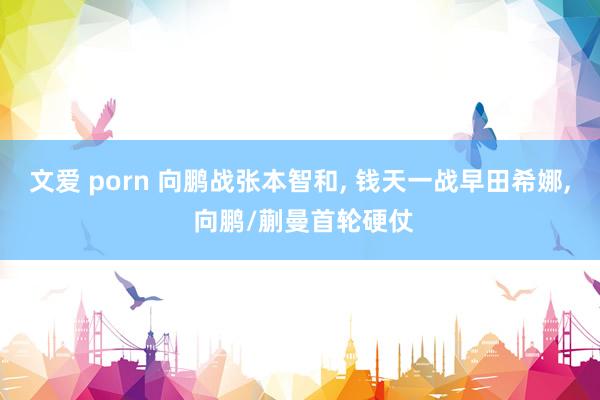 文爱 porn 向鹏战张本智和， 钱天一战早田希娜， 向鹏/蒯曼首轮硬仗