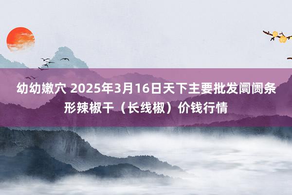 幼幼嫩穴 2025年3月16日天下主要批发阛阓条形辣椒干（长线椒）价钱行情