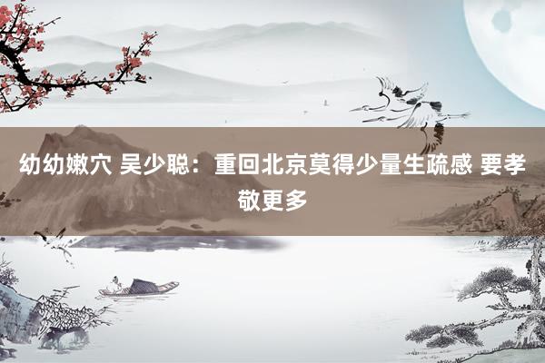 幼幼嫩穴 吴少聪：重回北京莫得少量生疏感 要孝敬更多