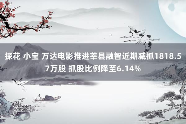 探花 小宝 万达电影推进莘县融智近期减抓1818.57万股 抓股比例降至6.14%