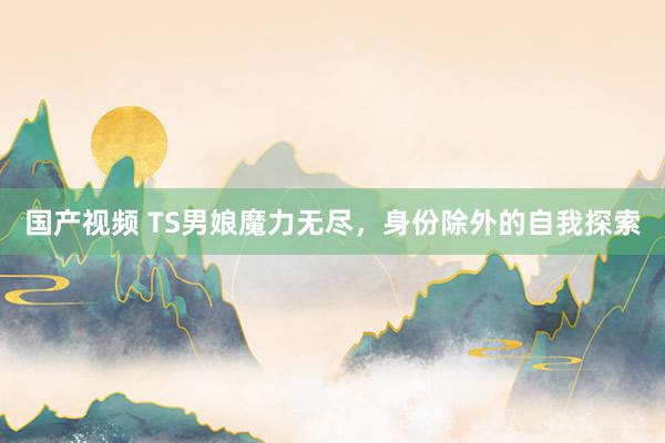 国产视频 TS男娘魔力无尽，身份除外的自我探索
