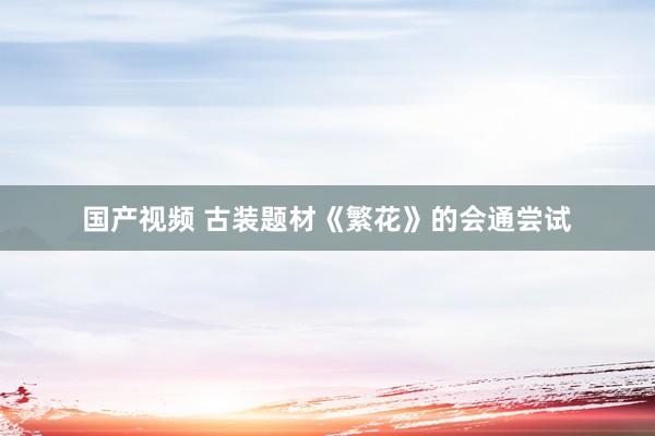 国产视频 古装题材《繁花》的会通尝试