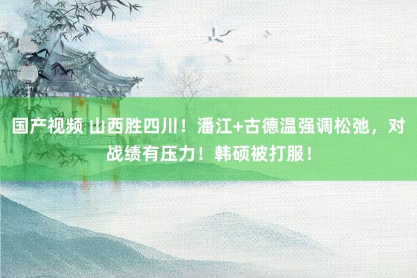 国产视频 山西胜四川！潘江+古德温强调松弛，对战绩有压力！韩硕被打服！