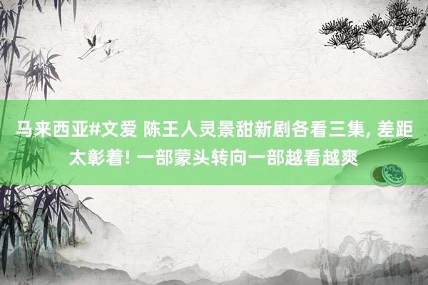 马来西亚#文爱 陈王人灵景甜新剧各看三集， 差距太彰着! 一部蒙头转向一部越看越爽