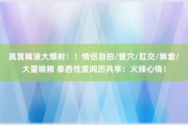 真實精液大爆射！！情侶自拍/雙穴/肛交/無套/大量噴精 泰西性爱阅历共享：火辣心情！