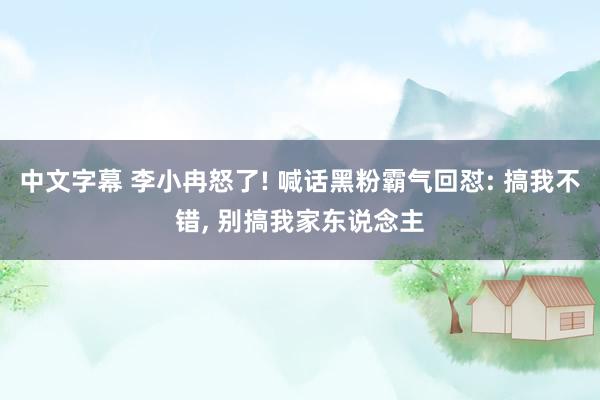 中文字幕 李小冉怒了! 喊话黑粉霸气回怼: 搞我不错， 别搞我家东说念主