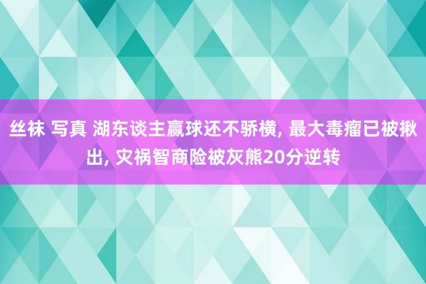 丝袜 写真 湖东谈主赢球还不骄横， 最大毒瘤已被揪出， 灾祸智商险被灰熊20分逆转