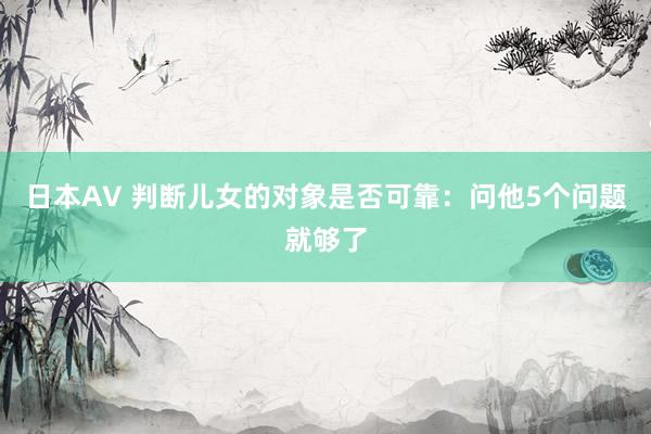 日本AV 判断儿女的对象是否可靠：问他5个问题就够了