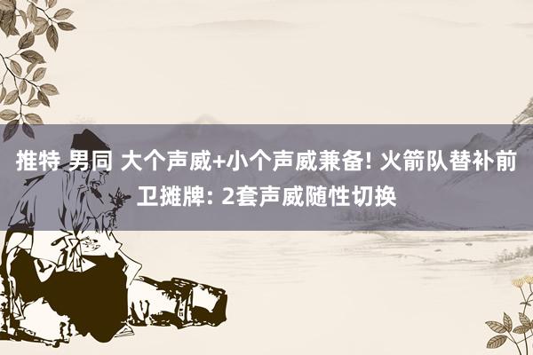 推特 男同 大个声威+小个声威兼备! 火箭队替补前卫摊牌: 2套声威随性切换
