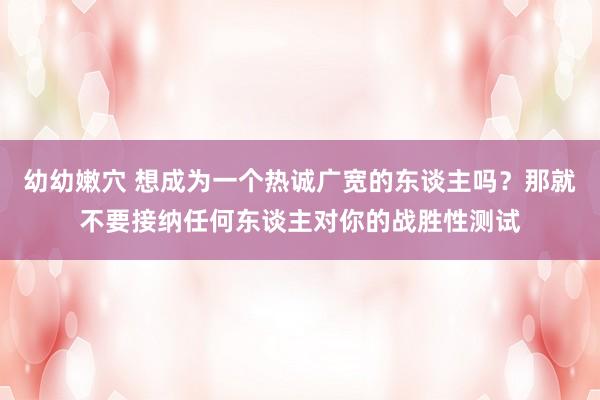 幼幼嫩穴 想成为一个热诚广宽的东谈主吗？那就不要接纳任何东谈主对你的战胜性测试