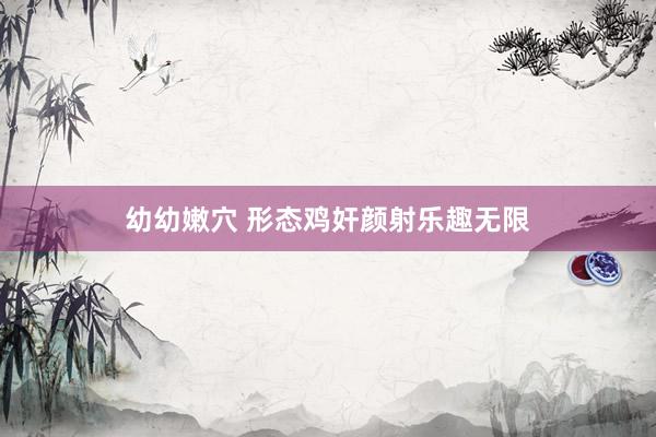 幼幼嫩穴 形态鸡奸颜射乐趣无限