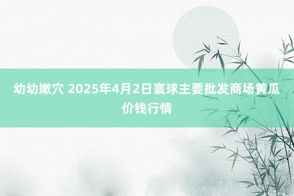 幼幼嫩穴 2025年4月2日寰球主要批发商场黄瓜价钱行情