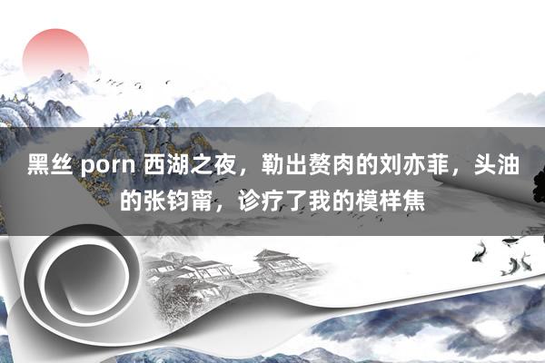 黑丝 porn 西湖之夜，勒出赘肉的刘亦菲，头油的张钧甯，诊疗了我的模样焦
