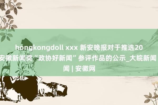 hongkongdoll xxx 新安晚报对于推选2024年度安徽新闻奖“政协好新闻”参评作品的公示_大皖新闻 | 安徽网