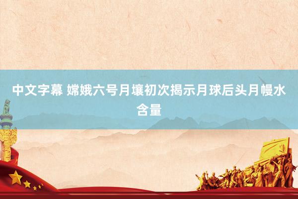 中文字幕 嫦娥六号月壤初次揭示月球后头月幔水含量