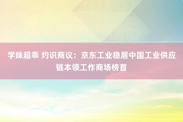 学妹超乖 灼识商议：京东工业稳居中国工业供应链本领工作商场榜首