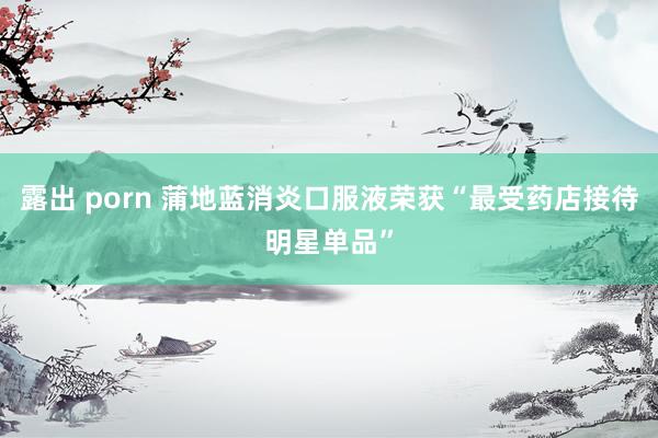 露出 porn 蒲地蓝消炎口服液荣获“最受药店接待明星单品”