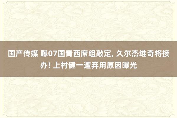 国产传媒 曝07国青西席组敲定， 久尔杰维奇将接办! 上村健一遭弃用原因曝光