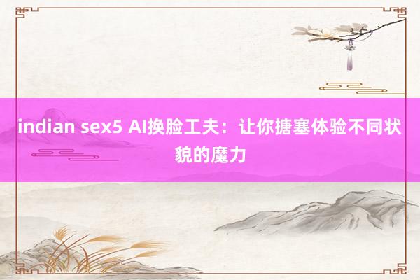indian sex5 AI换脸工夫：让你搪塞体验不同状貌的魔力