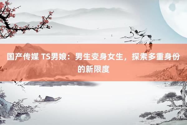国产传媒 TS男娘：男生变身女生，探索多重身份的新限度