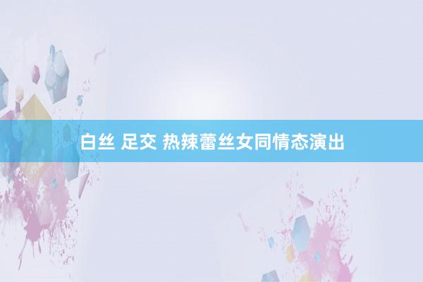 白丝 足交 热辣蕾丝女同情态演出