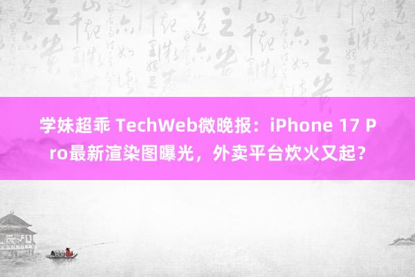 学妹超乖 TechWeb微晚报：iPhone 17 Pro最新渲染图曝光，外卖平台炊火又起？
