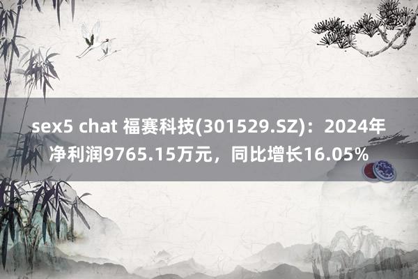 sex5 chat 福赛科技(301529.SZ)：2024年净利润9765.15万元，同比增长16.05%