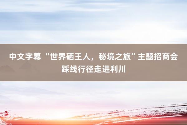 中文字幕 “世界硒王人，秘境之旅”主题招商会踩线行径走进利川