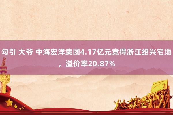勾引 大爷 中海宏洋集团4.17亿元竞得浙江绍兴宅地，溢价率20.87%