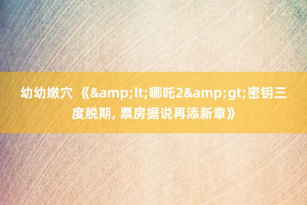 幼幼嫩穴 《&lt;哪吒2&gt;密钥三度脱期， 票房据说再添新章》