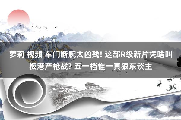 萝莉 视频 车门断腕太凶残! 这部R级新片凭啥叫板港产枪战? 五一档惟一真狠东谈主
