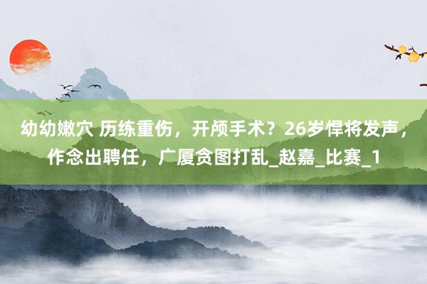 幼幼嫩穴 历练重伤，开颅手术？26岁悍将发声，作念出聘任，广厦贪图打乱_赵嘉_比赛_1