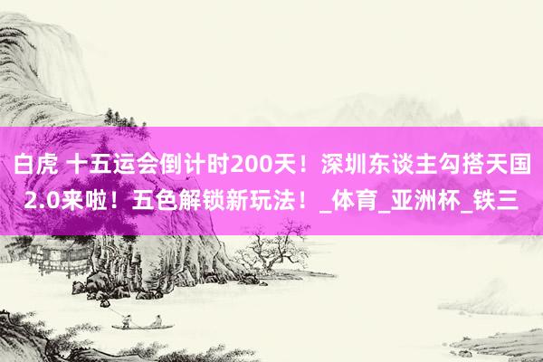 白虎 十五运会倒计时200天！深圳东谈主勾搭天国2.0来啦！五色解锁新玩法！_体育_亚洲杯_铁三